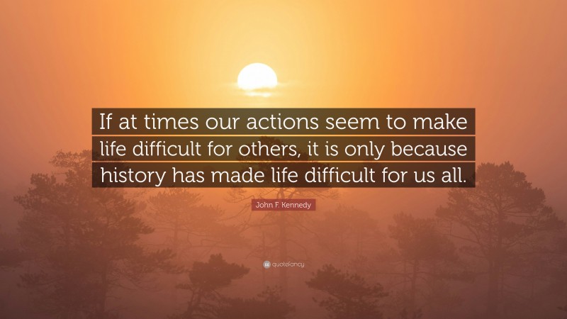 John F. Kennedy Quote: “If at times our actions seem to make life difficult for others, it is only because history has made life difficult for us all.”