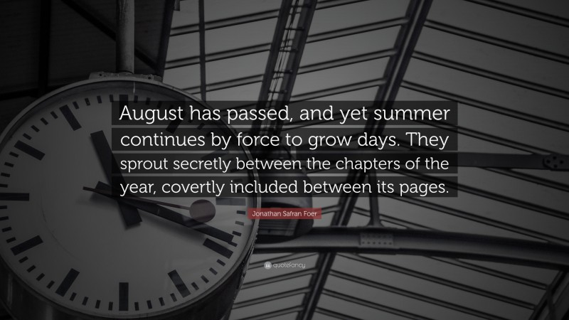 Jonathan Safran Foer Quote: “August has passed, and yet summer continues by force to grow days. They sprout secretly between the chapters of the year, covertly included between its pages.”