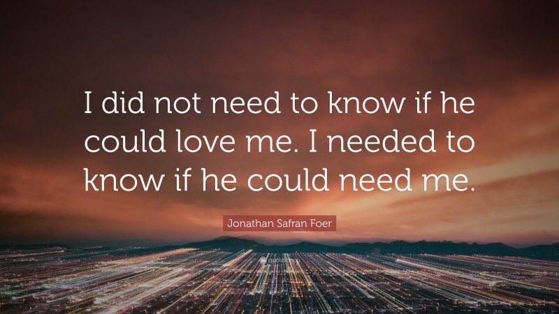 Jonathan Safran Foer Quote: “I did not need to know if he could love me. I needed to know if he could need me.”