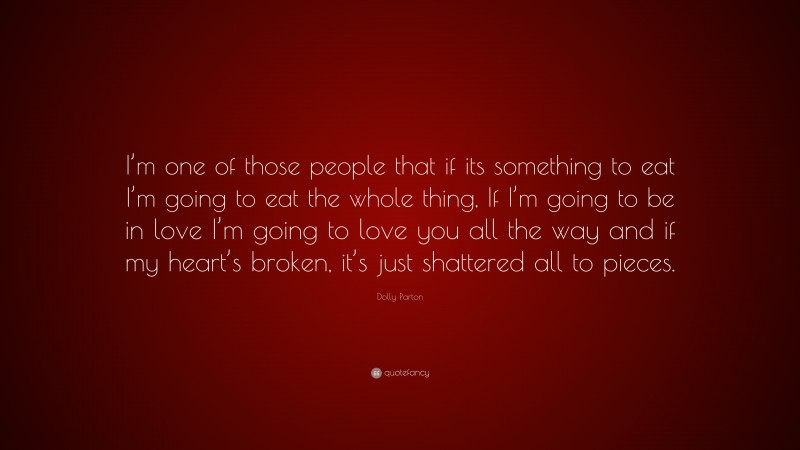 Dolly Parton Quote: “I’m one of those people that if its something to eat I’m going to eat the whole thing, If I’m going to be in love I’m going to love you all the way and if my heart’s broken, it’s just shattered all to pieces.”