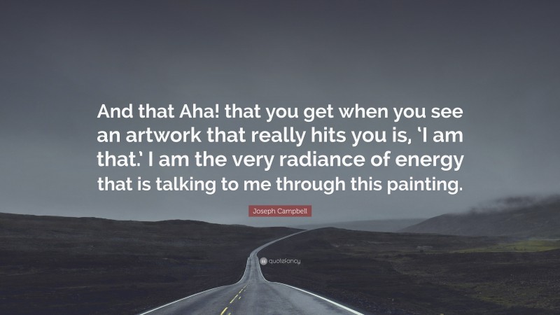 Joseph Campbell Quote: “And that Aha! that you get when you see an artwork that really hits you is, ‘I am that.’ I am the very radiance of energy that is talking to me through this painting.”