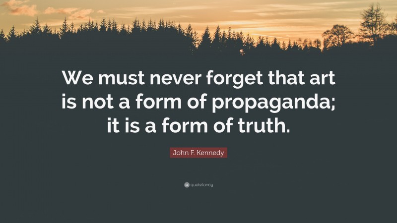 John F. Kennedy Quote: “We must never forget that art is not a form of propaganda; it is a form of truth.”