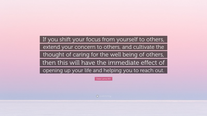 Dalai Lama XIV Quote: “If you shift your focus from yourself to others, extend your concern to others, and cultivate the thought of caring for the well being of others, then this will have the immediate effect of opening up your life and helping you to reach out.”