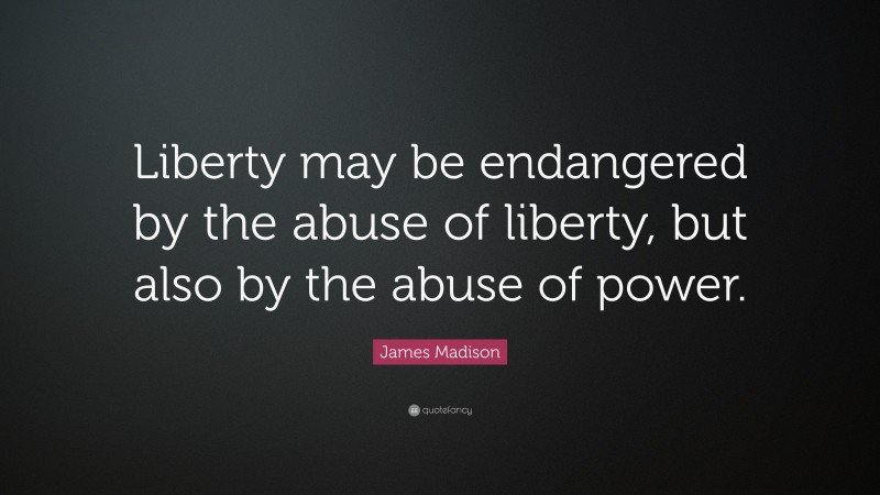 James Madison Quote: “Liberty may be endangered by the abuse of liberty, but also by the abuse of power.”