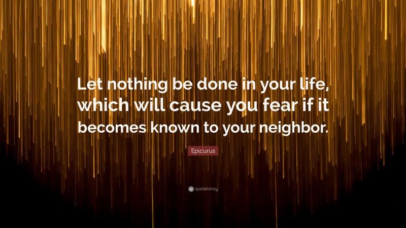 Epicurus Quote: “Let nothing be done in your life, which will cause you fear if it becomes known to your neighbor.”
