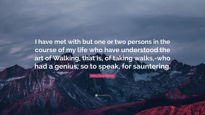 Henry David Thoreau Quote: “I have met with but one or two persons in the course of my life who have understood the art of Walking, that is, of taking walks,-who had a genius, so to speak, for sauntering.”