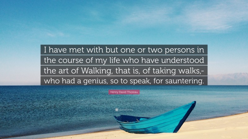 Henry David Thoreau Quote: “I have met with but one or two persons in the course of my life who have understood the art of Walking, that is, of taking walks,-who had a genius, so to speak, for sauntering.”