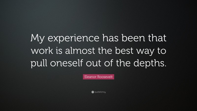 Eleanor Roosevelt Quote: “My experience has been that work is almost the best way to pull oneself out of the depths.”