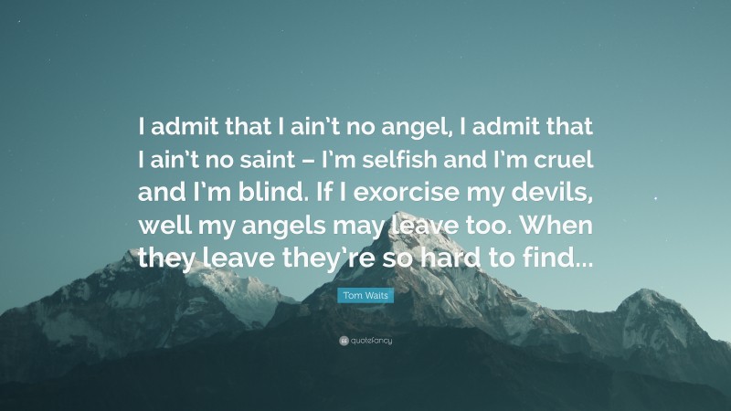 Tom Waits Quote: “I admit that I ain’t no angel, I admit that I ain’t no saint – I’m selfish and I’m cruel and I’m blind. If I exorcise my devils, well my angels may leave too. When they leave they’re so hard to find...”
