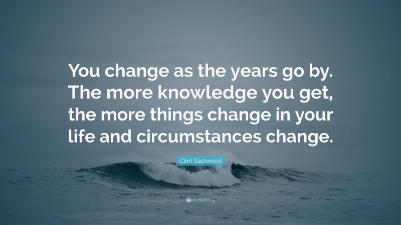 Clint Eastwood Quote: “You change as the years go by. The more knowledge you get, the more things change in your life and circumstances change.”