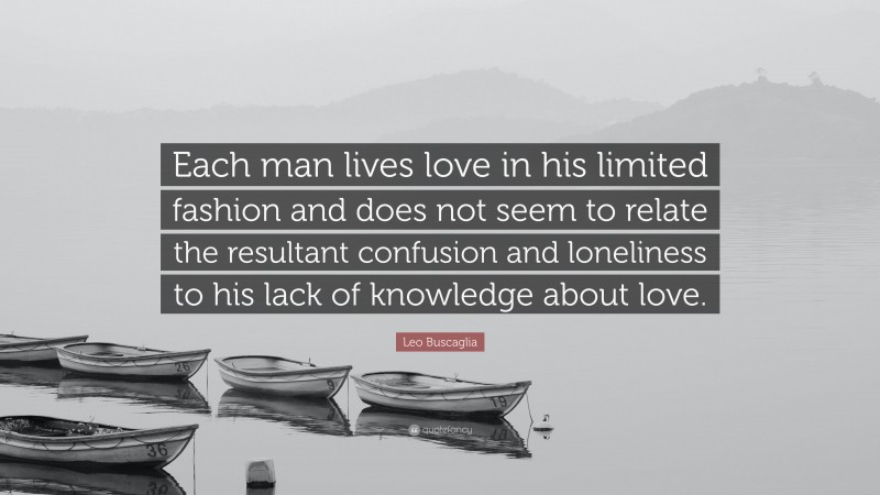 Leo Buscaglia Quote: “Each man lives love in his limited fashion and does not seem to relate the resultant confusion and loneliness to his lack of knowledge about love.”