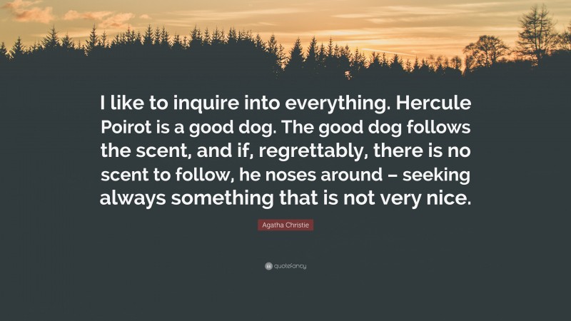 Agatha Christie Quote: “I like to inquire into everything. Hercule Poirot is a good dog. The good dog follows the scent, and if, regrettably, there is no scent to follow, he noses around – seeking always something that is not very nice.”