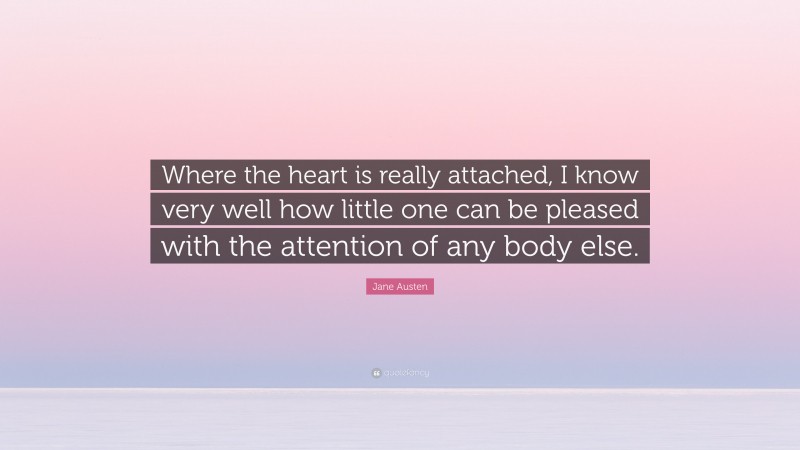 Jane Austen Quote: “Where the heart is really attached, I know very well how little one can be pleased with the attention of any body else.”