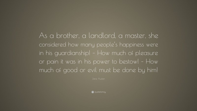 Jane Austen Quote: “As a brother, a landlord, a master, she considered how many people’s happiness were in his guardianship! – How much of pleasure or pain it was in his power to bestow! – How much of good or evil must be done by him!”