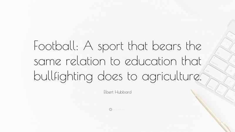 Elbert Hubbard Quote: “Football: A sport that bears the same relation to education that bullfighting does to agriculture.”