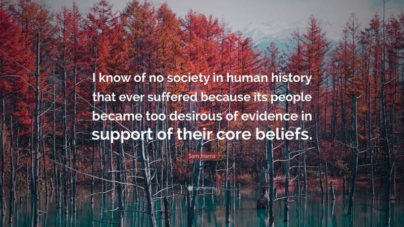 Sam Harris Quote: “I know of no society in human history that ever suffered because its people became too desirous of evidence in support of their core beliefs.”