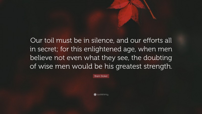 Bram Stoker Quote: “Our toil must be in silence, and our efforts all in secret; for this enlightened age, when men believe not even what they see, the doubting of wise men would be his greatest strength.”