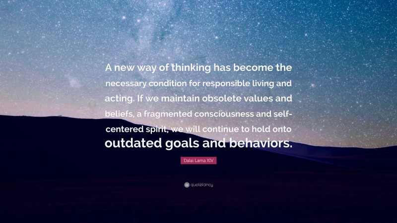 Dalai Lama XIV Quote: “A new way of thinking has become the necessary condition for responsible living and acting. If we maintain obsolete values and beliefs, a fragmented consciousness and self-centered spirit, we will continue to hold onto outdated goals and behaviors.”