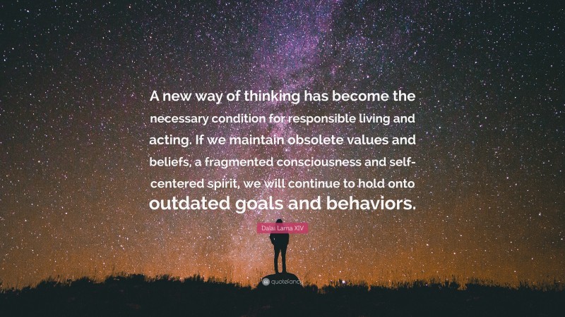 Dalai Lama XIV Quote: “A new way of thinking has become the necessary condition for responsible living and acting. If we maintain obsolete values and beliefs, a fragmented consciousness and self-centered spirit, we will continue to hold onto outdated goals and behaviors.”
