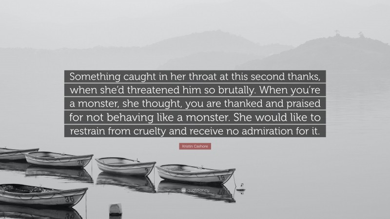 Kristin Cashore Quote: “Something caught in her throat at this second thanks, when she’d threatened him so brutally. When you’re a monster, she thought, you are thanked and praised for not behaving like a monster. She would like to restrain from cruelty and receive no admiration for it.”