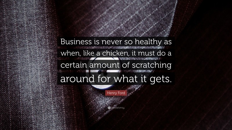 Henry Ford Quote: “Business is never so healthy as when, like a chicken, it must do a certain amount of scratching around for what it gets.”