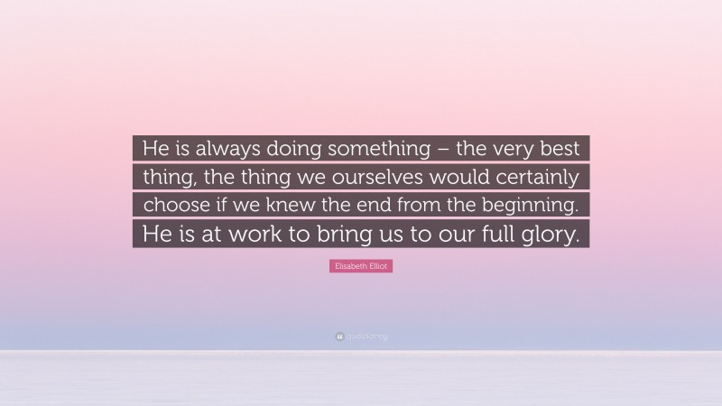 Elisabeth Elliot Quote: “He is always doing something – the very best thing, the thing we ourselves would certainly choose if we knew the end from the beginning. He is at work to bring us to our full glory.”