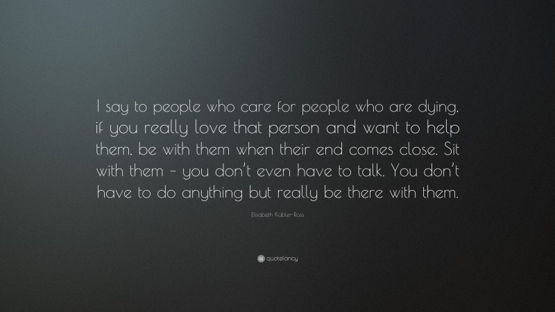 Elisabeth Kübler-Ross Quote: “I say to people who care for people who are dying, if you really love that person and want to help them, be with them when their end comes close. Sit with them – you don’t even have to talk. You don’t have to do anything but really be there with them.”