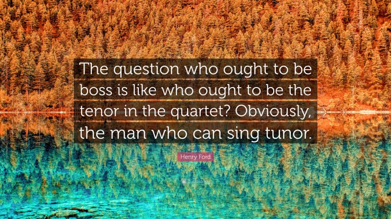 Henry Ford Quote: “The question who ought to be boss is like who ought to be the tenor in the quartet? Obviously, the man who can sing tunor.”