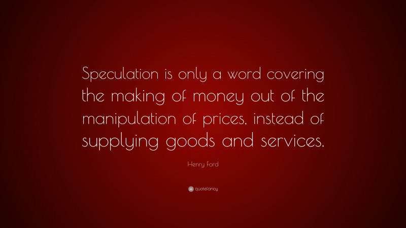 Henry Ford Quote: “Speculation is only a word covering the making of money out of the manipulation of prices, instead of supplying goods and services.”