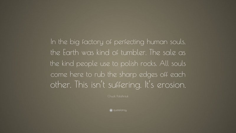 Chuck Palahniuk Quote: “In the big factory of perfecting human souls, the Earth was kind of tumbler. The sale as the kind people use to polish rocks. All souls come here to rub the sharp edges off each other. This isn’t suffering. It’s erosion.”