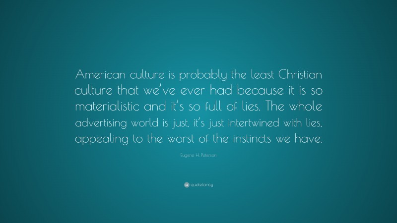 Eugene H. Peterson Quote: “American culture is probably the least Christian culture that we’ve ever had because it is so materialistic and it’s so full of lies. The whole advertising world is just, it’s just intertwined with lies, appealing to the worst of the instincts we have.”