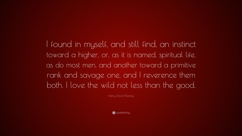 Henry David Thoreau Quote: “I found in myself, and still find, an instinct toward a higher, or, as it is named, spiritual life, as do most men, and another toward a primitive rank and savage one, and I reverence them both. I love the wild not less than the good.”