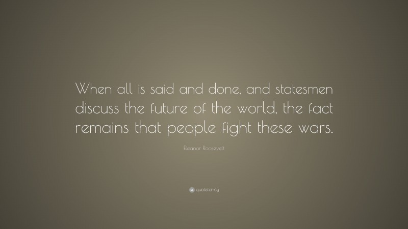 Eleanor Roosevelt Quote: “When all is said and done, and statesmen discuss the future of the world, the fact remains that people fight these wars.”