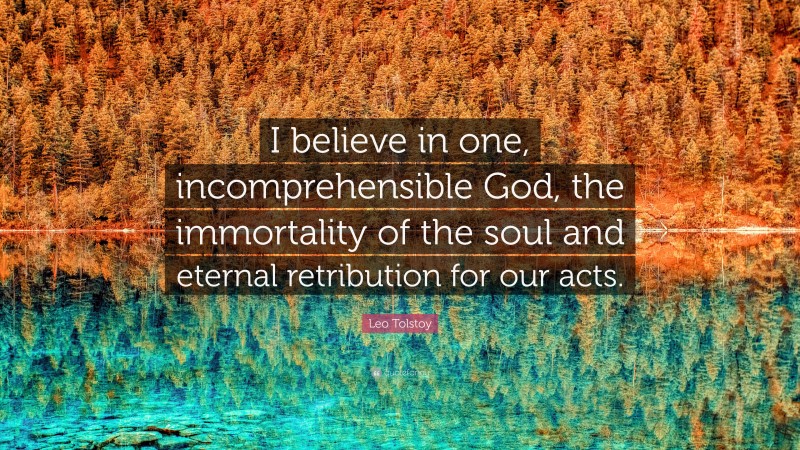 Leo Tolstoy Quote: “I believe in one, incomprehensible God, the immortality of the soul and eternal retribution for our acts.”