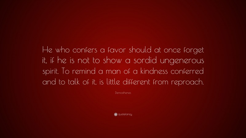 Demosthenes Quote: “He who confers a favor should at once forget it, if he is not to show a sordid ungenerous spirit. To remind a man of a kindness conferred and to talk of it, is little different from reproach.”