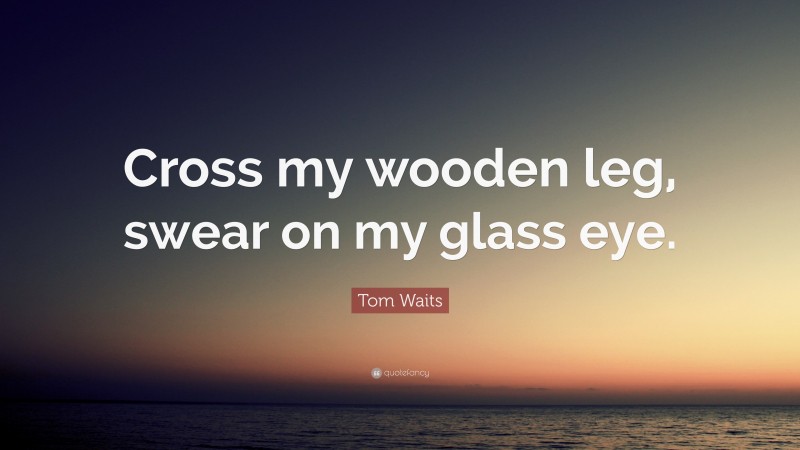 Tom Waits Quote: “Cross my wooden leg, swear on my glass eye.”