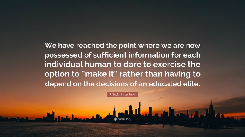 R. Buckminster Fuller Quote: “We have reached the point where we are now possessed of sufficient information for each individual human to dare to exercise the option to “make it” rather than having to depend on the decisions of an educated elite.”