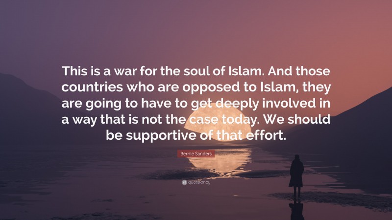 Bernie Sanders Quote: “This is a war for the soul of Islam. And those countries who are opposed to Islam, they are going to have to get deeply involved in a way that is not the case today. We should be supportive of that effort.”