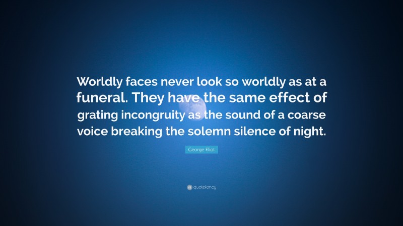 George Eliot Quote: “Worldly faces never look so worldly as at a funeral. They have the same effect of grating incongruity as the sound of a coarse voice breaking the solemn silence of night.”