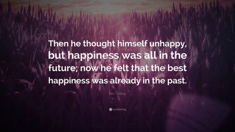 Leo Tolstoy Quote: “Then he thought himself unhappy, but happiness was all in the future; now he felt that the best happiness was already in the past.”