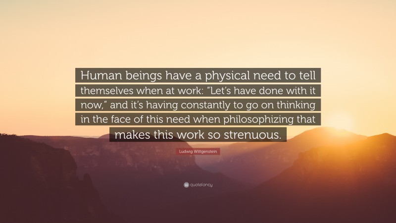 Ludwig Wittgenstein Quote: “Human beings have a physical need to tell themselves when at work: “Let’s have done with it now,” and it’s having constantly to go on thinking in the face of this need when philosophizing that makes this work so strenuous.”
