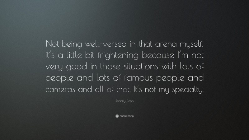 Johnny Depp Quote: “Not being well-versed in that arena myself, it’s a little bit frightening because I’m not very good in those situations with lots of people and lots of famous people and cameras and all of that. It’s not my specialty.”