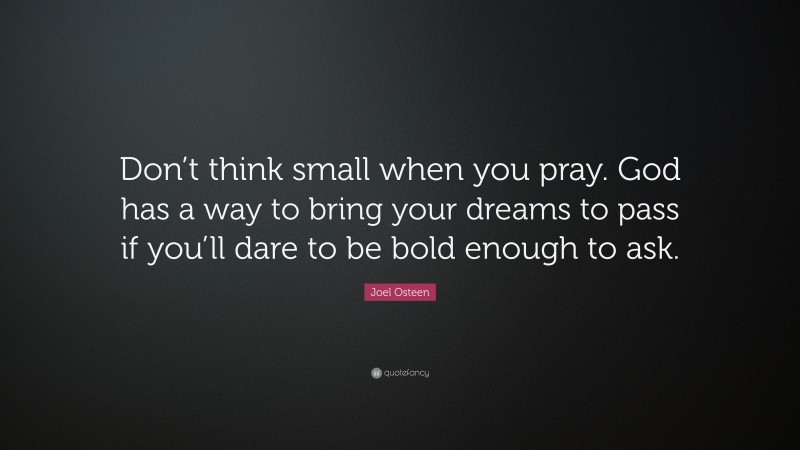Joel Osteen Quote: “Don’t think small when you pray. God has a way to bring your dreams to pass if you’ll dare to be bold enough to ask.”