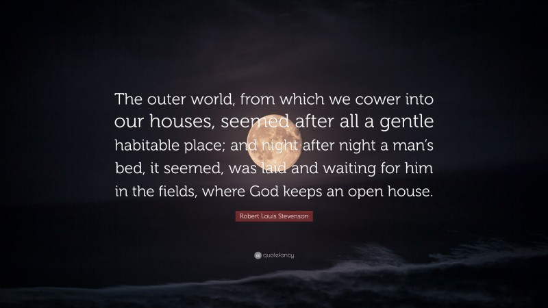 Robert Louis Stevenson Quote: “The outer world, from which we cower into our houses, seemed after all a gentle habitable place; and night after night a man’s bed, it seemed, was laid and waiting for him in the fields, where God keeps an open house.”