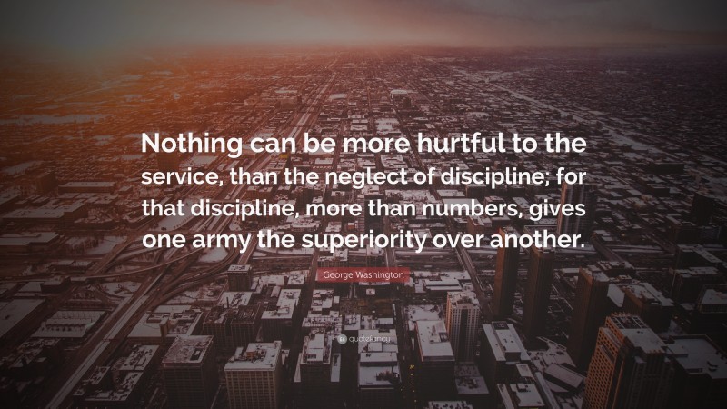 George Washington Quote: “Nothing can be more hurtful to the service, than the neglect of discipline; for that discipline, more than numbers, gives one army the superiority over another.”