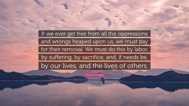 Frederick Douglass Quote: “If we ever get free from all the oppressions and wrongs heaped upon us, we must pay for their removal. We must do this by labor, by suffering, by sacrifice, and, if needs be, by our lives, and the lives of others.”
