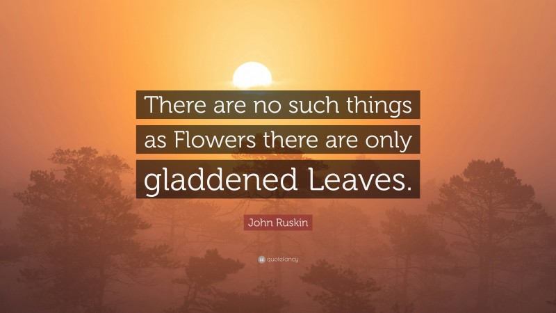John Ruskin Quote: “There are no such things as Flowers there are only gladdened Leaves.”