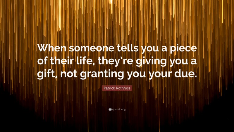 Patrick Rothfuss Quote: “When someone tells you a piece of their life, they’re giving you a gift, not granting you your due.”