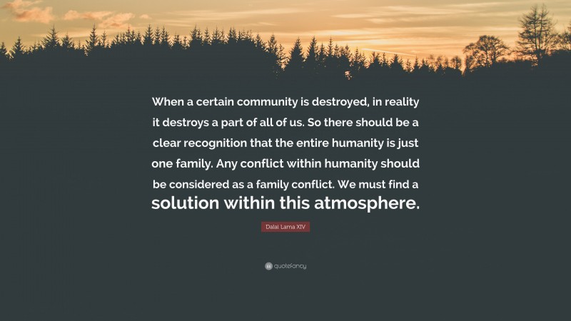 Dalai Lama XIV Quote: “When a certain community is destroyed, in reality it destroys a part of all of us. So there should be a clear recognition that the entire humanity is just one family. Any conflict within humanity should be considered as a family conflict. We must find a solution within this atmosphere.”