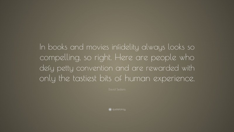 David Sedaris Quote: “In books and movies infidelity always looks so compelling, so right. Here are people who defy petty convention and are rewarded with only the tastiest bits of human experience.”